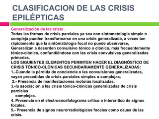 CLASIFICACION DE LAS CRISIS
EPILÉPTICAS
Generalización de las crisis .
Todas las formas de crisis parciales ya sea con sintomatología simple o
compleja pueden transformarse en una crisis generalizada, a veces tan
rápidamente que la sintómatología focal no puede observarse,
Generalizan a desorden convulsivo tónico o clónico, más frecuentemente
tónico-clónico, confundiéndose con las crisis convulsivas generalizadas
primarias.
LOS SIGUIENTES ELEMENTOS PERMITEN HACER EL DIAGNÓSTICO DE
CRISIS TÓNICO-CLÓNICAS SECUNDARIAMENTE GENERALIZADAS:
1.-Cuando la pérdida de conciencia o las convulsiones generalizadas,
vayan precedidas de crisis parciales simples o complejas.
 2.- Presencia de manifestaciones motoras localizadas.
3.-la asociación a las crisis tónico-clónicas generalizadas de crisis
parciales
   complejas.
4. Presencia en el electroencefalograma crítico o intercrítico de signos
focales.
5.- Presencia de signos neurorradiológicos focales como causa de las
crisis.
 