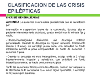 CLASIFICACION DE LAS CRISIS
 EPILÉPTICAS
II.-CRISIS GENERALIZADAS
AUSENCIA :La ausencia es una crisis generalizada que se caracteriza
por
Atenuación o suspensión breve de la conciencia, durante ella el
paciente interrumpe toda actividad, queda inmóvil con la mirada fija y
vacía,
- Electroencefalograma    demuestra   una     descarga       irritativa
generalizada. Cuando la descarga es regular, simétrica, típicamente
rítmica a 3 c/seg. de complejo punta onda, con actividad de fondo
intercrítica normal o poco comprometida se habla de Ausencia o
Ausencia Típica.
- Cuando la descarga es más heterogénea, espiga onda a 2 c/seg.
frecuente-mente irregular y asimétrica, con actividad de fondo
intercrítica anormal, se habla de Ausencia Atípica.
Tanto las Ausencias Típicas como las Atípicas, pueden ser simples: si
la alteración de la conciencia es el único signo apreciable, o compleja
si hay otro signo presente.
 