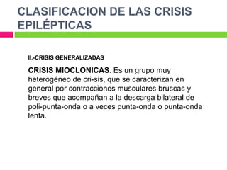 CLASIFICACION DE LAS CRISIS
EPILÉPTICAS

 II.-CRISIS GENERALIZADAS

 CRISIS MIOCLONICAS. Es un grupo muy
 heterogéneo de cri-sis, que se caracterizan en
 general por contracciones musculares bruscas y
 breves que acompañan a la descarga bilateral de
 poli-punta-onda o a veces punta-onda o punta-onda
 lenta.
 