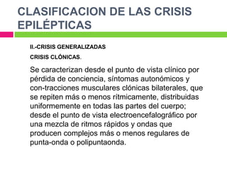 CLASIFICACION DE LAS CRISIS
EPILÉPTICAS
 II.-CRISIS GENERALIZADAS
 CRISIS CLÓNICAS.

 Se caracterizan desde el punto de vista clínico por
 pérdida de conciencia, síntomas autonómicos y
 con-tracciones musculares clónicas bilaterales, que
 se repiten más o menos rítmicamente, distribuidas
 uniformemente en todas las partes del cuerpo;
 desde el punto de vista electroencefalográfico por
 una mezcla de ritmos rápidos y ondas que
 producen complejos más o menos regulares de
 punta-onda o polipuntaonda.
 