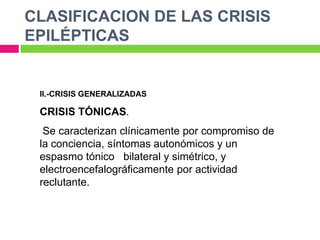 CLASIFICACION DE LAS CRISIS
EPILÉPTICAS


 II.-CRISIS GENERALIZADAS

 CRISIS TÓNICAS.
  Se caracterizan clínicamente por compromiso de
 la conciencia, síntomas autonómicos y un
 espasmo tónico bilateral y simétrico, y
 electroencefalográficamente por actividad
 reclutante.
 