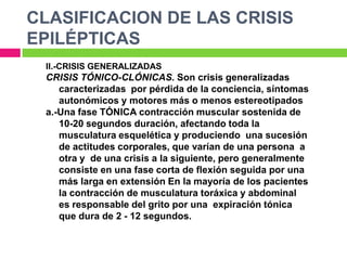 CLASIFICACION DE LAS CRISIS
EPILÉPTICAS
 II.-CRISIS GENERALIZADAS
 CRISIS TÓNICO-CLÓNICAS. Son crisis generalizadas
    caracterizadas por pérdida de la conciencia, síntomas
    autonómicos y motores más o menos estereotipados
 a.-Una fase TÓNICA contracción muscular sostenida de
    10-20 segundos duración, afectando toda la
    musculatura esquelética y produciendo una sucesión
    de actitudes corporales, que varían de una persona a
    otra y de una crisis a la siguiente, pero generalmente
    consiste en una fase corta de flexión seguida por una
    más larga en extensión En la mayoría de los pacientes
    la contracción de musculatura toráxica y abdominal
    es responsable del grito por una expiración tónica
    que dura de 2 - 12 segundos.
 