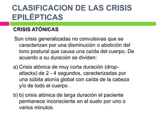 CLASIFICACION DE LAS CRISIS
EPILÉPTICAS
CRISIS ATÓNICAS.
Son crisis generalizadas no convulsivas que se
 caracterizan por una disminución o abolición del
 tono postural que causa una caída del cuerpo. De
 acuerdo a su duración se dividen:
a) Crisis atónica de muy corta duración (drop-
   attacks) de 2 - 4 segundos, caracterizadas por
   una súbita atonía global con caída de la cabeza
   y/o de todo el cuerpo .
b) b) crisis atónica de larga duración el paciente
   permanece inconsciente en el suelo por uno o
   varios minutos.
 