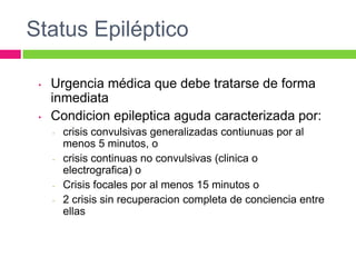Status Epiléptico

 •   Urgencia médica que debe tratarse de forma
     inmediata
 •   Condicion epileptica aguda caracterizada por:
     -   crisis convulsivas generalizadas contiunuas por al
         menos 5 minutos, o
     -   crisis continuas no convulsivas (clinica o
         electrografica) o
     -   Crisis focales por al menos 15 minutos o
     -   2 crisis sin recuperacion completa de conciencia entre
         ellas
 
