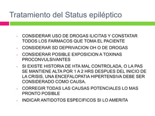 Tratamiento del Status epiléptico

  •   CONSIDERAR USO DE DROGAS ILICITAS Y CONSTATAR
      TODOS LOS FARMACOS QUE TOMA EL PACIENTE
  •   CONSIDERAR SD DEPRIVACION OH O DE DROGAS
  •   CONSIDERAR POSIBLE EXPOSICION A TOXINAS
      PROCONVULSIVANTES
  •   SI EXISTE HISTORIA DE HTA MAL CONTROLADA, O LA PAS
      SE MANTIENE ALTA POR 1 A 2 HRS DESPUES DEL INICIO DE
      LA CRISIS, UNA ENCEFALOPATIA HIPERTENSIVA DEBE SER
      CONSIDERADO COMO CAUSA.
  •   CORREGIR TODAS LAS CAUSAS POTENCIALES LO MAS
      PRONTO POSIBLE
  •   INDICAR ANTIDOTOS ESPECIFICOS SI LO AMERITA
 