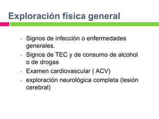 Exploración física general

  •   Signos de infección o enfermedades
      generales.
  •   Signos de TEC y de consumo de alcohol
      o de drogas
  •   Examen cardiovascular ( ACV)
  •   exploración neurológica completa (lesión
      cerebral)
 