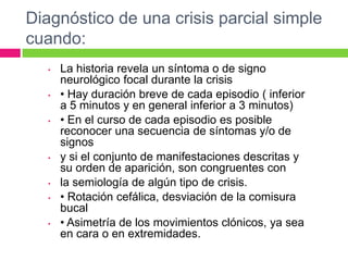 Diagnóstico de una crisis parcial simple
cuando:
   •   La historia revela un síntoma o de signo
       neurológico focal durante la crisis
   •   • Hay duración breve de cada episodio ( inferior
       a 5 minutos y en general inferior a 3 minutos)
   •   • En el curso de cada episodio es posible
       reconocer una secuencia de síntomas y/o de
       signos
   •   y si el conjunto de manifestaciones descritas y
       su orden de aparición, son congruentes con
   •   la semiología de algún tipo de crisis.
   •   • Rotación cefálica, desviación de la comisura
       bucal
   •   • Asimetría de los movimientos clónicos, ya sea
       en cara o en extremidades.
 