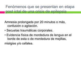 Fenómenos que se presentan en etapa
post ictal de una crisis de epilepsia

Amnesia prolongada por 20 minutos o más,
  confusión o agitación.
• Secuelas traumáticas corporales.
• Evidencia física de mordedura de lengua en el
  borde de esta o de mordedura de mejillas,
mialgias y/o cefalea.
 