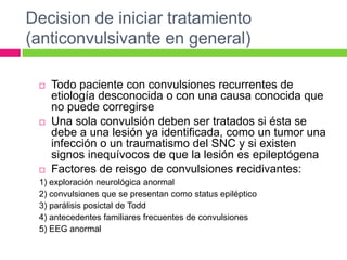 Decision de iniciar tratamiento
(anticonvulsivante en general)

    Todo paciente con convulsiones recurrentes de
     etiología desconocida o con una causa conocida que
     no puede corregirse
    Una sola convulsión deben ser tratados si ésta se
     debe a una lesión ya identificada, como un tumor una
     infección o un traumatismo del SNC y si existen
     signos inequívocos de que la lesión es epileptógena
    Factores de reisgo de convulsiones recidivantes:
 1) exploración neurológica anormal
 2) convulsiones que se presentan como status epiléptico
 3) parálisis posictal de Todd
 4) antecedentes familiares frecuentes de convulsiones
 5) EEG anormal
 