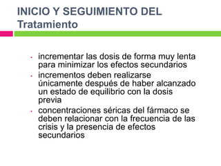 INICIO Y SEGUIMIENTO DEL
Tratamiento

  •   incrementar las dosis de forma muy lenta
      para minimizar los efectos secundarios
  •   incrementos deben realizarse
      únicamente después de haber alcanzado
      un estado de equilibrio con la dosis
      previa
  •   concentraciones séricas del fármaco se
      deben relacionar con la frecuencia de las
      crisis y la presencia de efectos
      secundarios
 