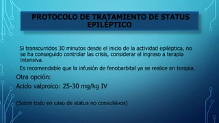 Si transcurridos 30 minutos desde el inicio de la actividad epiléptica, no
se ha conseguido controlar las crisis, considerar el ingreso a terapia
intensiva.
Es recomendable que la infusión de fenobarbital ya se realice en terapia.
Otra opción:
Acido valproico: 25-30 mg/kg IV
(Sobre todo en caso de status no convulsivos)
PROTOCOLO DE TRATAMIENTO DE STATUS
EPILÉPTICO
 