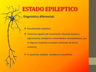 ESTADO EPILEPTICO
Diagnóstico diferencial:
 Pseudoestado epiléptico
 Trastornos agudos del movimiento: distonías focales o
segmentarias, temblores y movimientos coreoatetósicos, que
en algunas ocasiones se pueden presentar de forma
unilateral.
 En pacientes sedados: temblores o escalofríos
 