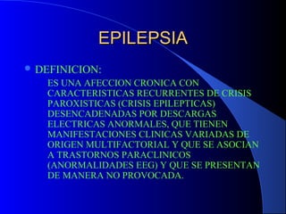EPILEPSIAEPILEPSIA
 DEFINICION:
ES UNA AFECCION CRONICA CON
CARACTERISTICAS RECURRENTES DE CRISIS
PAROXISTICAS (CRISIS EPILEPTICAS)
DESENCADENADAS POR DESCARGAS
ELECTRICAS ANORMALES, QUE TIENEN
MANIFESTACIONES CLINICAS VARIADAS DE
ORIGEN MULTIFACTORIAL Y QUE SE ASOCIAN
A TRASTORNOS PARACLINICOS
(ANORMALIDADES EEG) Y QUE SE PRESENTAN
DE MANERA NO PROVOCADA.
 
