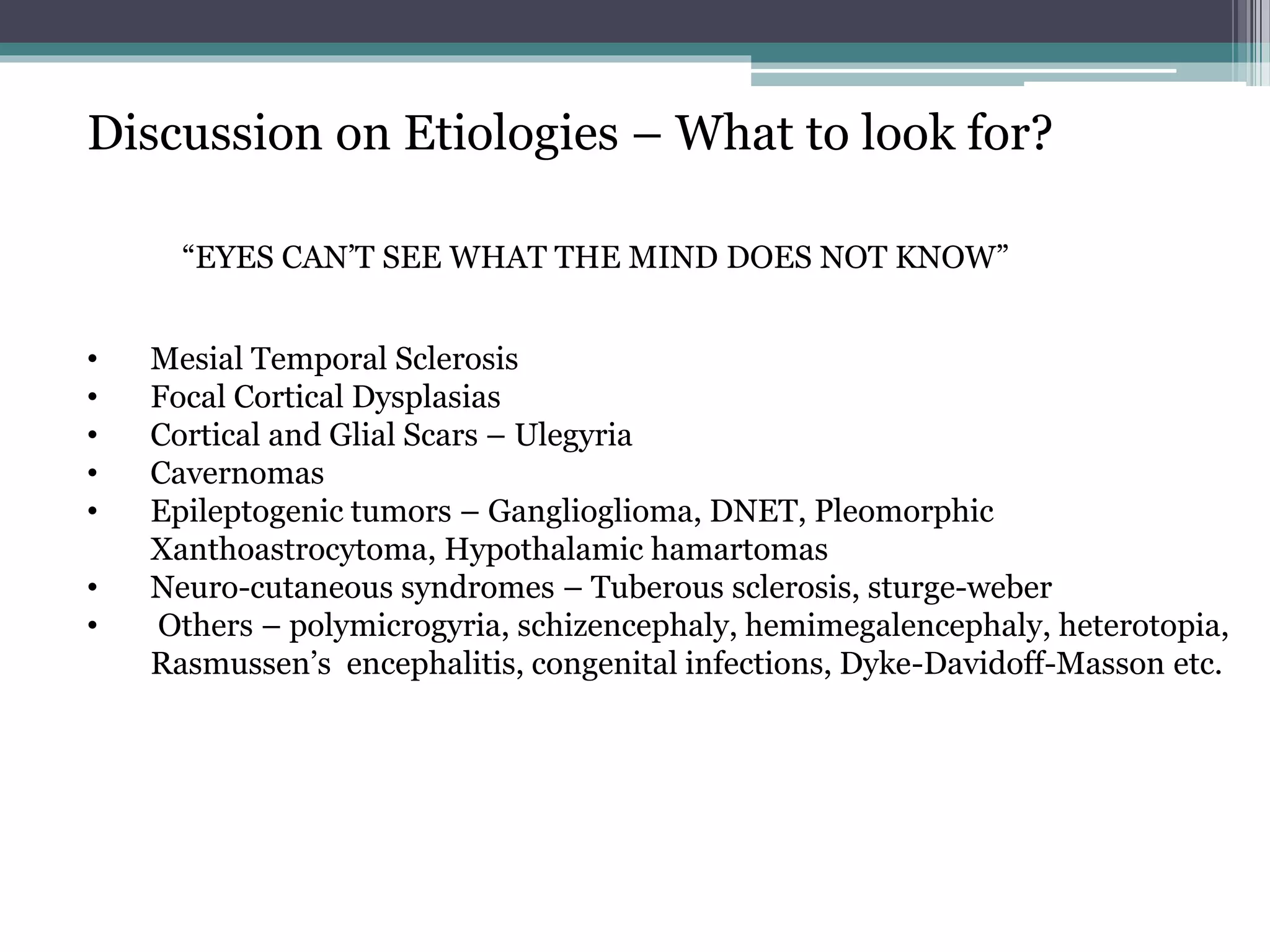 Discussion on Etiologies – What to look for?
“EYES CAN’T SEE WHAT THE MIND DOES NOT KNOW”
• Mesial Temporal Sclerosis
• Focal Cortical Dysplasias
• Cortical and Glial Scars – Ulegyria
• Cavernomas
• Epileptogenic tumors – Ganglioglioma, DNET, Pleomorphic
Xanthoastrocytoma, Hypothalamic hamartomas
• Neuro-cutaneous syndromes – Tuberous sclerosis, sturge-weber
• Others – polymicrogyria, schizencephaly, hemimegalencephaly, heterotopia,
Rasmussen’s encephalitis, congenital infections, Dyke-Davidoff-Masson etc.
 