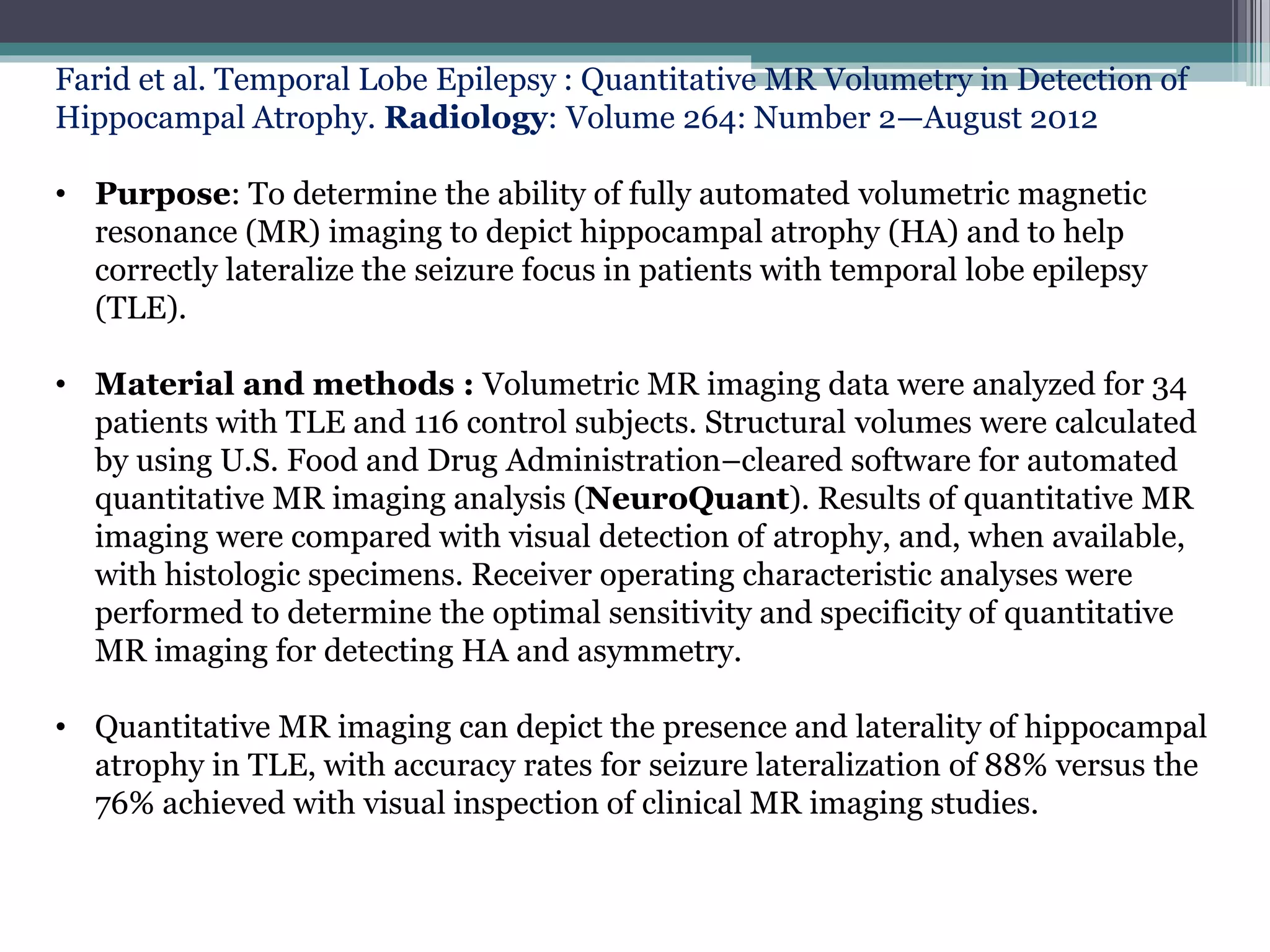 Farid et al. Temporal Lobe Epilepsy : Quantitative MR Volumetry in Detection of
Hippocampal Atrophy. Radiology: Volume 264: Number 2—August 2012
• Purpose: To determine the ability of fully automated volumetric magnetic
resonance (MR) imaging to depict hippocampal atrophy (HA) and to help
correctly lateralize the seizure focus in patients with temporal lobe epilepsy
(TLE).
• Material and methods : Volumetric MR imaging data were analyzed for 34
patients with TLE and 116 control subjects. Structural volumes were calculated
by using U.S. Food and Drug Administration–cleared software for automated
quantitative MR imaging analysis (NeuroQuant). Results of quantitative MR
imaging were compared with visual detection of atrophy, and, when available,
with histologic specimens. Receiver operating characteristic analyses were
performed to determine the optimal sensitivity and specificity of quantitative
MR imaging for detecting HA and asymmetry.
• Quantitative MR imaging can depict the presence and laterality of hippocampal
atrophy in TLE, with accuracy rates for seizure lateralization of 88% versus the
76% achieved with visual inspection of clinical MR imaging studies.
 