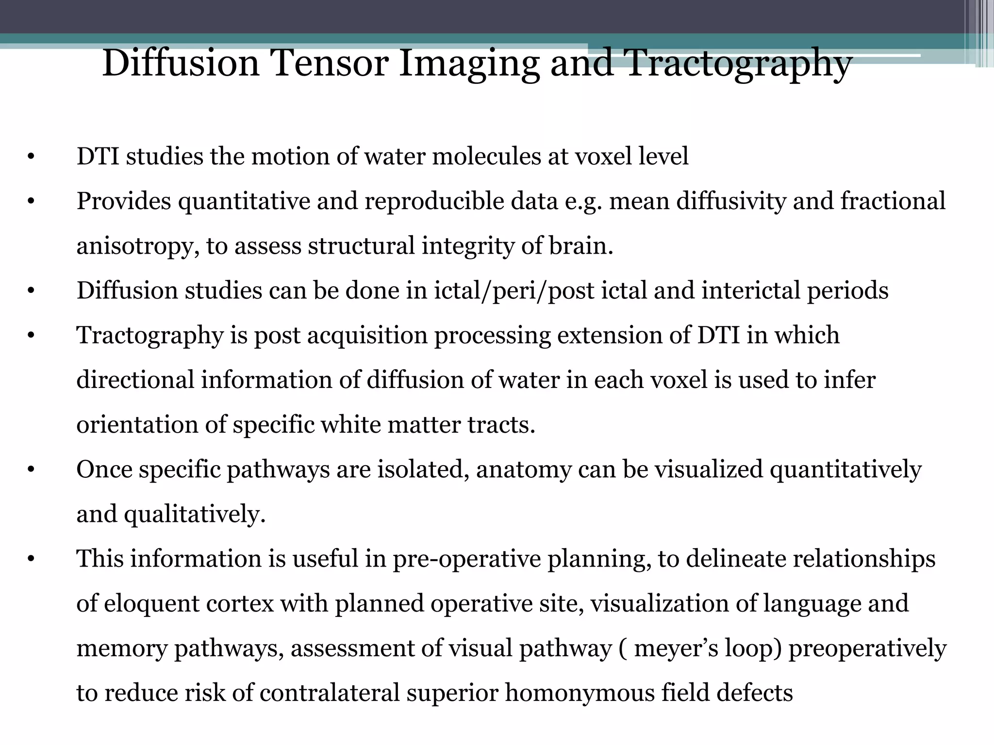 Diffusion Tensor Imaging and Tractography
• DTI studies the motion of water molecules at voxel level
• Provides quantitative and reproducible data e.g. mean diffusivity and fractional
anisotropy, to assess structural integrity of brain.
• Diffusion studies can be done in ictal/peri/post ictal and interictal periods
• Tractography is post acquisition processing extension of DTI in which
directional information of diffusion of water in each voxel is used to infer
orientation of specific white matter tracts.
• Once specific pathways are isolated, anatomy can be visualized quantitatively
and qualitatively.
• This information is useful in pre-operative planning, to delineate relationships
of eloquent cortex with planned operative site, visualization of language and
memory pathways, assessment of visual pathway ( meyer’s loop) preoperatively
to reduce risk of contralateral superior homonymous field defects
 
