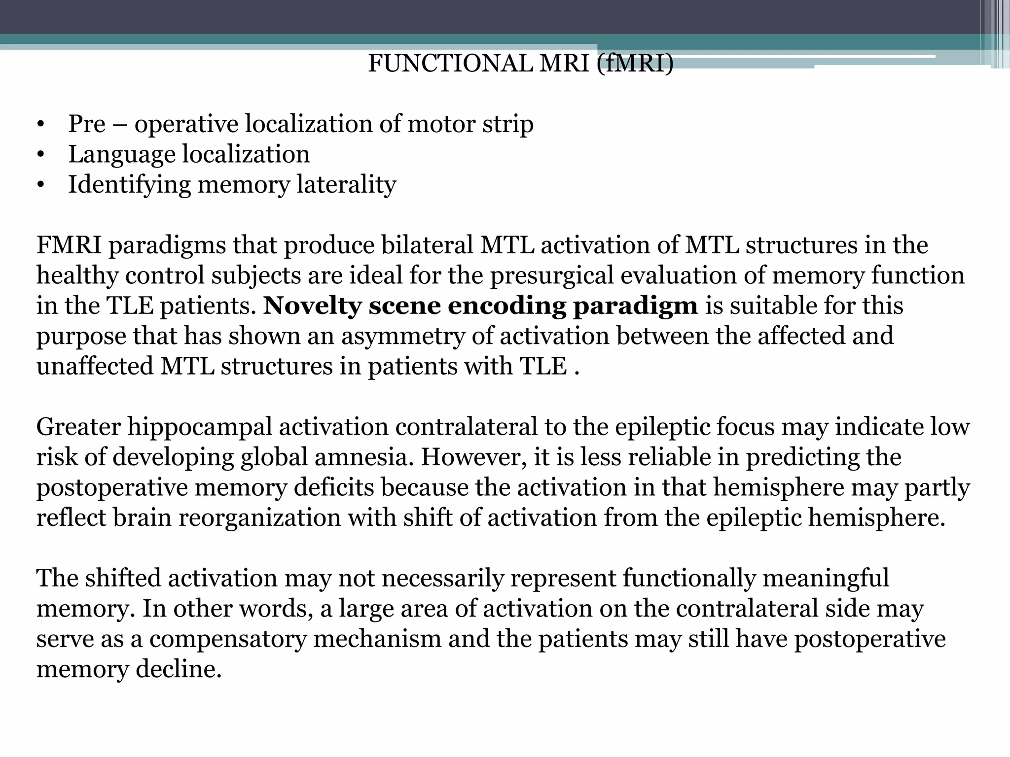 FUNCTIONAL MRI (fMRI)
• Pre – operative localization of motor strip
• Language localization
• Identifying memory laterality
FMRI paradigms that produce bilateral MTL activation of MTL structures in the
healthy control subjects are ideal for the presurgical evaluation of memory function
in the TLE patients. Novelty scene encoding paradigm is suitable for this
purpose that has shown an asymmetry of activation between the affected and
unaffected MTL structures in patients with TLE .
Greater hippocampal activation contralateral to the epileptic focus may indicate low
risk of developing global amnesia. However, it is less reliable in predicting the
postoperative memory deficits because the activation in that hemisphere may partly
reflect brain reorganization with shift of activation from the epileptic hemisphere.
The shifted activation may not necessarily represent functionally meaningful
memory. In other words, a large area of activation on the contralateral side may
serve as a compensatory mechanism and the patients may still have postoperative
memory decline.
 