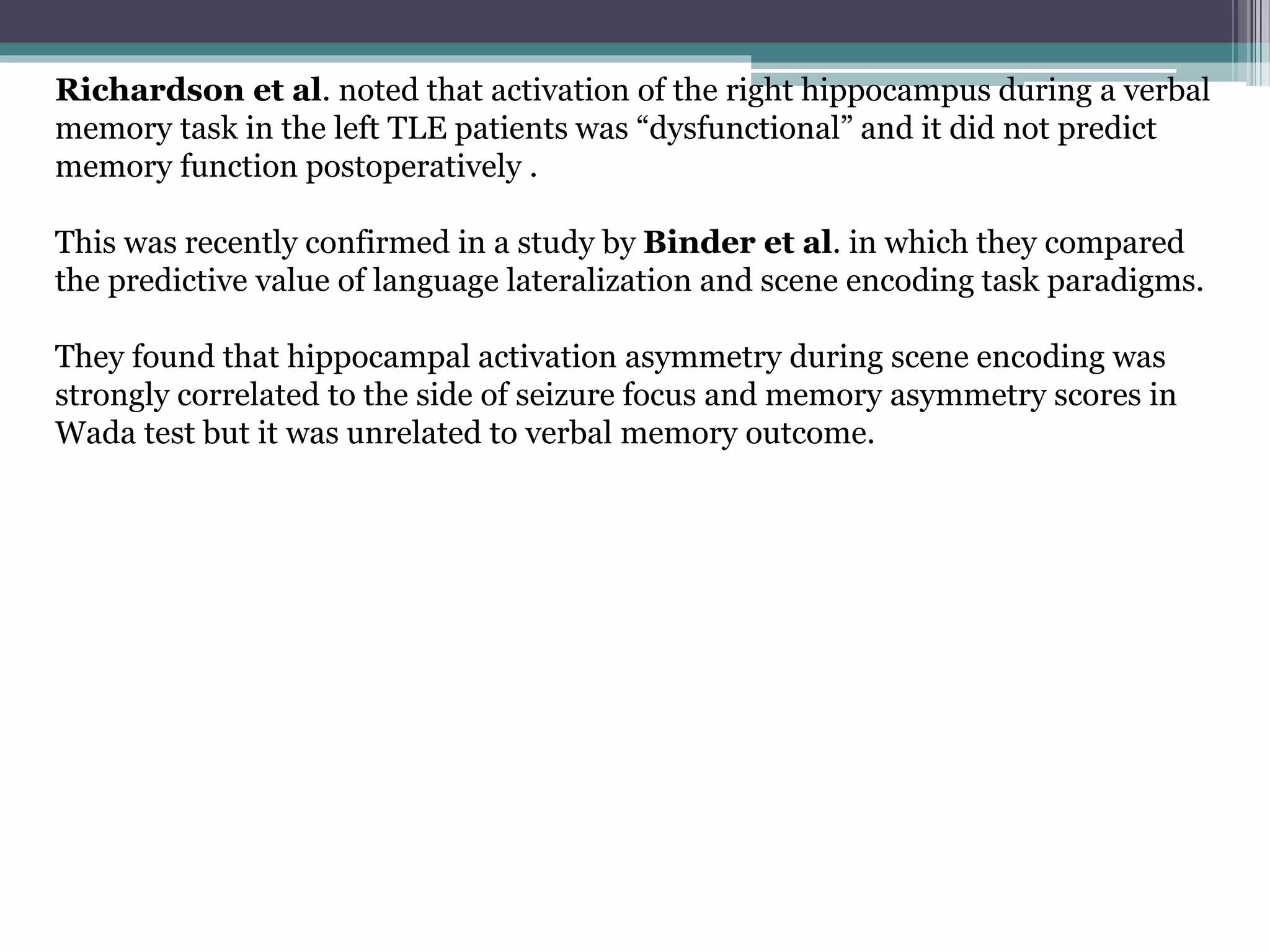 Richardson et al. noted that activation of the right hippocampus during a verbal
memory task in the left TLE patients was “dysfunctional” and it did not predict
memory function postoperatively .
This was recently confirmed in a study by Binder et al. in which they compared
the predictive value of language lateralization and scene encoding task paradigms.
They found that hippocampal activation asymmetry during scene encoding was
strongly correlated to the side of seizure focus and memory asymmetry scores in
Wada test but it was unrelated to verbal memory outcome.
 