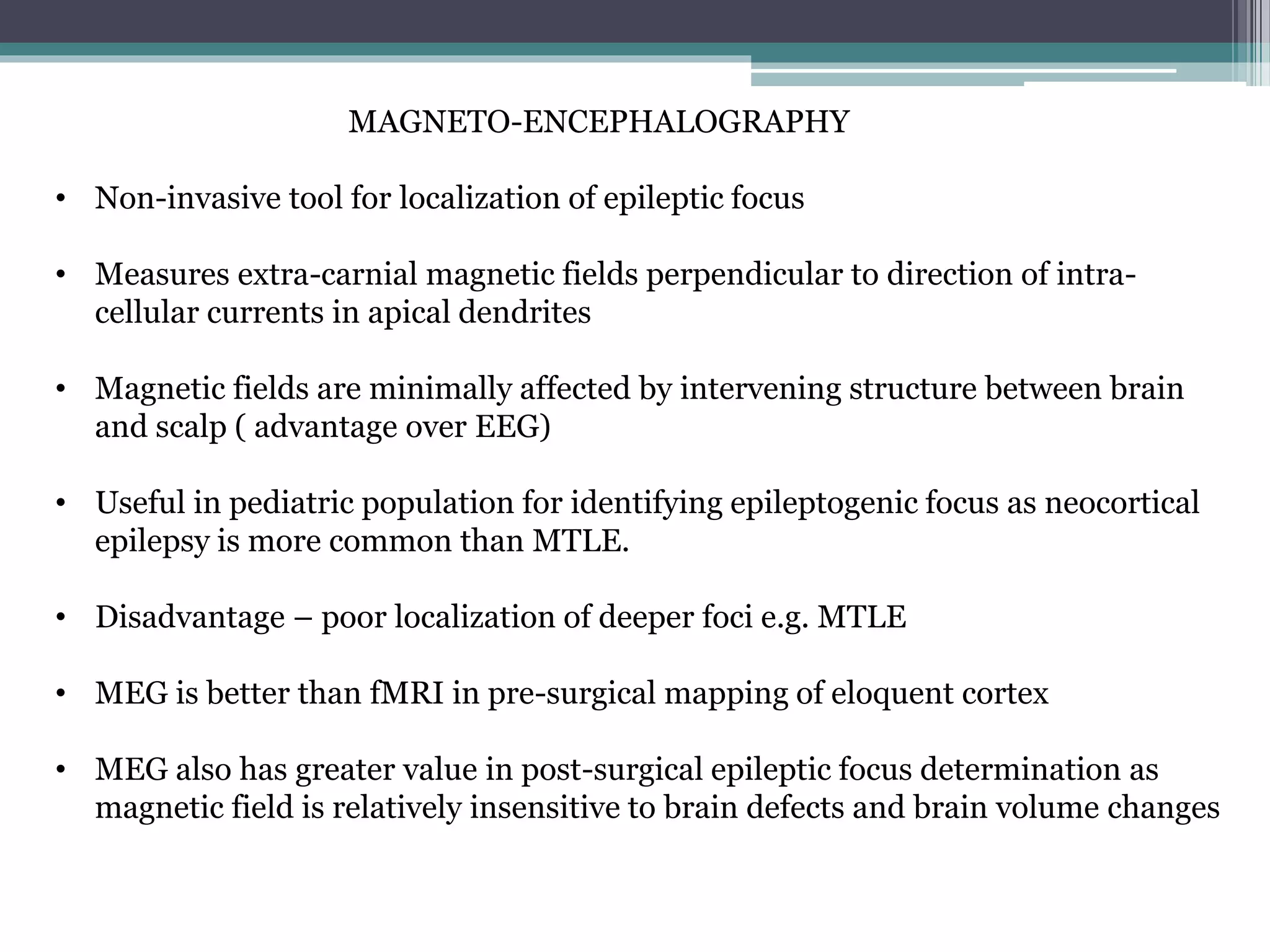 MAGNETO-ENCEPHALOGRAPHY
• Non-invasive tool for localization of epileptic focus
• Measures extra-carnial magnetic fields perpendicular to direction of intra-
cellular currents in apical dendrites
• Magnetic fields are minimally affected by intervening structure between brain
and scalp ( advantage over EEG)
• Useful in pediatric population for identifying epileptogenic focus as neocortical
epilepsy is more common than MTLE.
• Disadvantage – poor localization of deeper foci e.g. MTLE
• MEG is better than fMRI in pre-surgical mapping of eloquent cortex
• MEG also has greater value in post-surgical epileptic focus determination as
magnetic field is relatively insensitive to brain defects and brain volume changes
 