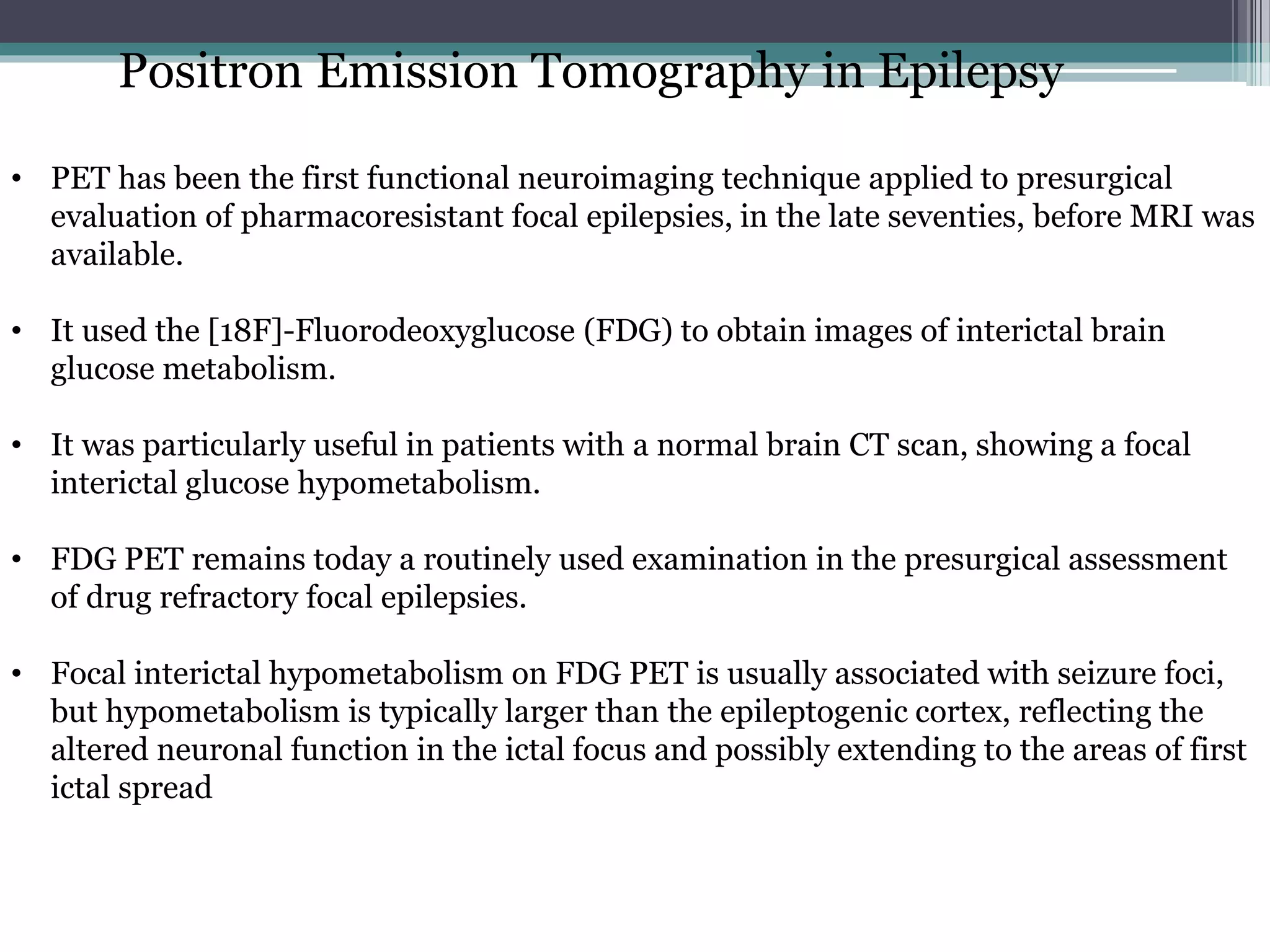 Positron Emission Tomography in Epilepsy
• PET has been the first functional neuroimaging technique applied to presurgical
evaluation of pharmacoresistant focal epilepsies, in the late seventies, before MRI was
available.
• It used the [18F]-Fluorodeoxyglucose (FDG) to obtain images of interictal brain
glucose metabolism.
• It was particularly useful in patients with a normal brain CT scan, showing a focal
interictal glucose hypometabolism.
• FDG PET remains today a routinely used examination in the presurgical assessment
of drug refractory focal epilepsies.
• Focal interictal hypometabolism on FDG PET is usually associated with seizure foci,
but hypometabolism is typically larger than the epileptogenic cortex, reflecting the
altered neuronal function in the ictal focus and possibly extending to the areas of first
ictal spread
 
