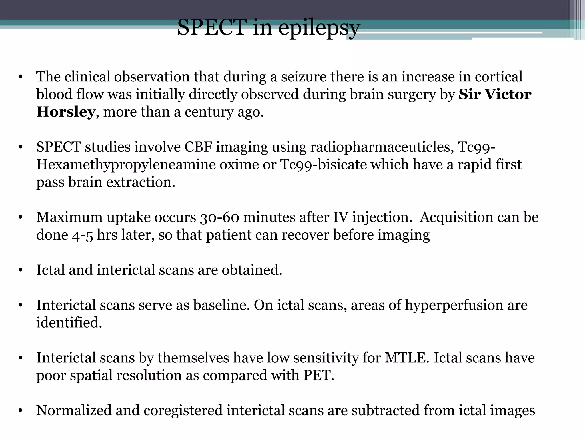 SPECT in epilepsy
• The clinical observation that during a seizure there is an increase in cortical
blood flow was initially directly observed during brain surgery by Sir Victor
Horsley, more than a century ago.
• SPECT studies involve CBF imaging using radiopharmaceuticles, Tc99-
Hexamethypropyleneamine oxime or Tc99-bisicate which have a rapid first
pass brain extraction.
• Maximum uptake occurs 30-60 minutes after IV injection. Acquisition can be
done 4-5 hrs later, so that patient can recover before imaging
• Ictal and interictal scans are obtained.
• Interictal scans serve as baseline. On ictal scans, areas of hyperperfusion are
identified.
• Interictal scans by themselves have low sensitivity for MTLE. Ictal scans have
poor spatial resolution as compared with PET.
• Normalized and coregistered interictal scans are subtracted from ictal images
 