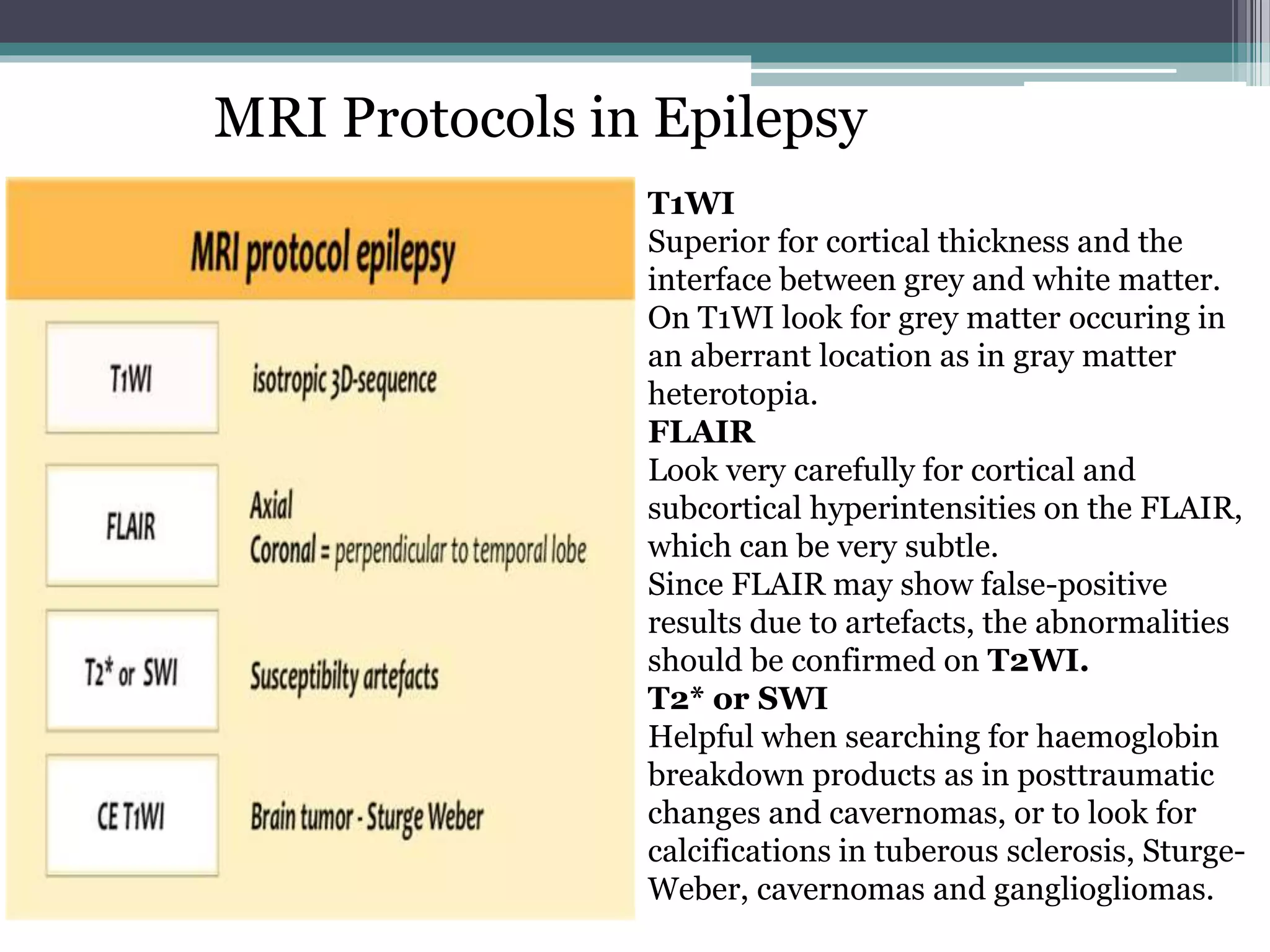 MRI Protocols in Epilepsy
T1WI
Superior for cortical thickness and the
interface between grey and white matter.
On T1WI look for grey matter occuring in
an aberrant location as in gray matter
heterotopia.
FLAIR
Look very carefully for cortical and
subcortical hyperintensities on the FLAIR,
which can be very subtle.
Since FLAIR may show false-positive
results due to artefacts, the abnormalities
should be confirmed on T2WI.
T2* or SWI
Helpful when searching for haemoglobin
breakdown products as in posttraumatic
changes and cavernomas, or to look for
calcifications in tuberous sclerosis, Sturge-
Weber, cavernomas and gangliogliomas.
 