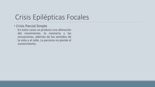 Crisis Epilépticas Focales
• Crisis Parcial Simple
En estos casos se produce una alteración
del movimiento, la memoria y las
sensaciones, además de los sentidos de
la vista y el oído. La persona no pierde el
conocimiento.
 