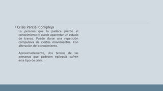 • Crisis Parcial Compleja
La persona que la padece pierde el
conocimiento y puede aparentar un estado
de trance. Puede darse una repetición
compulsiva de ciertos movimientos. Con
alteración del conocimiento.
Aproximadamente, dos tercios de las
personas que padecen epilepsia sufren
este tipo de crisis.
 