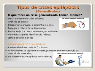 Tipos de crises epilépticas (Generalizadas) O que fazer na crise generalizada Tónico-Clónica?  Deitar o doente no chão, de lado; Tirar-lhe os óculos; Desapertar a gravata, o colarinho e o cinto; Proteger a cabeça de se traumatizar; Afastar objectos que possam magoar o doente; Ver se traz alguma identificação médica; Jamais obstruir a boca; A hospitalização só é necessária se: A convulsão durar mais de 5 minutos; As convulsões se seguirem ininterruptamente sem recuperação da consciência entre elas;  Se a pessoa estiver grávida ou diabética; 