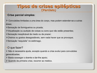 Tipos de crises epilépticas (Parciais) Crise parcial simples : Convulsões limitadas a uma área do corpo, mas podem estender-se a outras áreas; Sensação de formigueiros ou picada; Visualização ou audição de coisas ou sons que não estão presentes; Sensação inexplicável de medo ou de prazer; Cheiros ou gostos desagradáveis, sem nada haver que os provoque; Sensação “esquisita” no estômago.   O que fazer? Não é necessária ajuda, excepto quando a crise evolui para convulsões generalizadas; Basta sossegar o doente e dar-lhe apoio; Quando da primeira crise, recorrer ao médico.   