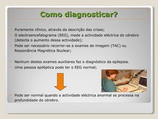 Como diagnosticar? Puramente clínico, através da descrição das crises; O electroencefalograma (EEG), mede a actividade eléctrica do cérebro (detecta o aumento dessa actividade); Pode ser necessário recorrer-se a exames de imagem (TAC) ou Ressonância Magnética Nuclear; Nenhum destes exames auxiliares faz o diagnóstico da epilepsia. Uma pessoa epiléptica pode ter o EEG normal; Pode ser normal quando a actividade eléctrica anormal se processa na profundidade do cérebro. 