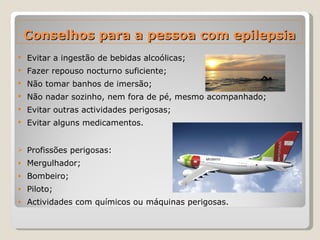 Conselhos para a pessoa com epilepsia Evitar a ingestão de bebidas alcoólicas; Fazer repouso nocturno suficiente; Não tomar banhos de imersão; Não nadar sozinho, nem fora de pé, mesmo acompanhado; Evitar outras actividades perigosas; Evitar alguns medicamentos. Profissões perigosas: Mergulhador; Bombeiro; Piloto; Actividades com químicos ou máquinas perigosas. 