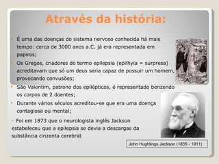 Através da história: É uma das doenças do sistema nervoso conhecida há mais tempo: cerca de 3000 anos a.C. já era representada em papiros; Os Gregos, criadores do termo epilepsia (epilhyia = surpresa) acreditavam que só um deus seria capaz de possuir um homem, provocando convusões; São Valentim, patrono dos epilépticos, é representado benzendo os corpos de 2 doentes; Durante vários séculos acreditou-se que era uma doença contagiosa ou mental; John Hughlings Jackson (1835 - 1911) Foi em 1873 que o neurologista inglês Jackson estabeleceu que a epilepsia se devia a descargas da substância cinzenta cerebral. 