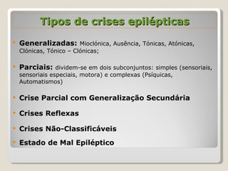 Generalizadas:   Mioclónica, Ausência, Tónicas, Atónicas, Clónicas, Tónico – Clónicas; Parciais:  dividem-se em dois subconjuntos: simples (sensoriais, sensoriais especiais, motora) e complexas (Psíquicas, Automatismos) Crise Parcial com Generalização Secundária Crises Reflexas Crises Não-Classificáveis Estado de Mal Epiléptico Tipos de crises epilépticas 