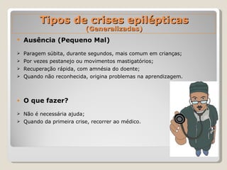 Ausência (Pequeno Mal) Paragem súbita, durante segundos, mais comum em crianças; Por vezes pestanejo ou movimentos mastigatórios; Recuperação rápida, com amnésia do doente; Quando não reconhecida, origina problemas na aprendizagem. O que fazer? Não é necessária ajuda; Quando da primeira crise, recorrer ao médico. Tipos de crises epilépticas (Generalizadas) 