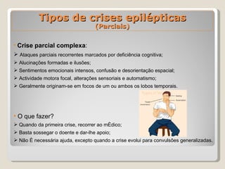 Crise parcial complexa : Ataques parciais recorrentes marcados por deficiência cognitiva; Alucinações formadas e ilusões;  Sentimentos emocionais intensos, confusão e desorientação espacial; Actividade motora focal, alterações sensoriais e automatismo; Geralmente originam-se em focos de um ou ambos os lobos temporais.   O que fazer?  Quando da primeira crise, recorrer ao médico; Basta sossegar o doente e dar-lhe apoio; Não é necessária ajuda, excepto quando a crise evolui para convulsões generalizadas. Tipos de crises epilépticas (Parciais) 