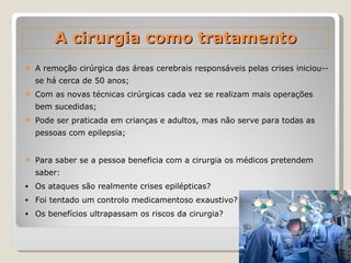 A remoção cirúrgica das áreas cerebrais responsáveis pelas crises iniciou--se há cerca de 50 anos; Com as novas técnicas cirúrgicas cada vez se realizam mais operações bem sucedidas;  Pode ser praticada em crianças e adultos, mas não serve para todas as pessoas com epilepsia; Para saber se a pessoa beneficia com a cirurgia os médicos pretendem saber: Os ataques são realmente crises epilépticas? Foi tentado um controlo medicamentoso exaustivo? Os benefícios ultrapassam os riscos da cirurgia? A cirurgia como tratamento 