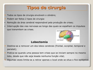 Todos os tipos de cirurgia envolvem o cérebro; Podem ser feitos 2 tipos de cirurgia: Remoção da área cerebral responsável pela produção de crises; Interrupção das vias nervosas ao longo das quais se espalham os impulsos que transmitem as crises. Lobectomia   Destina-se a remover um dos lobos cerebrais (frontal, occipital, temporal e parietal); Pratica-se quando uma pessoa tem crises que se iniciam sempre no mesmo lobo, desde que não seja lesada nenhuma função vital; Algumas vezes limita-se a retirar apenas o local onde se situa o fico epiléptico. Tipos de cirurgia 