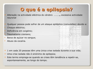 O que é a epilepsia? Alteração na actividade eléctrica do cérebro  excessiva actividade neuronal Qualquer pessoa pode sofrer de um ataque epiléptico (convulsões) devido a: Choque eléctrico; Deficiência em oxigénio; Traumatismo craniano; Baixa de açúcar no sangue; Abuso da cocaína. 1 em cada 20 pessoas têm uma única crise isolada durante a sua vida; Uma crise isolada não é sinónimo de epilepsia; Este termo emprega-se quando as crises têm tendência a repetir-se, espontaneamente, ao longo do tempo. 