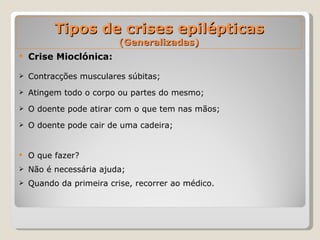 Tipos de crises epilépticas  (Generalizadas) Crise Mioclónica: Contracções musculares súbitas;  Atingem todo o corpo ou partes do mesmo; O doente pode atirar com o que tem nas mãos; O doente pode cair de uma cadeira; O que fazer?  Não é necessária ajuda; Quando da primeira crise, recorrer ao médico. 