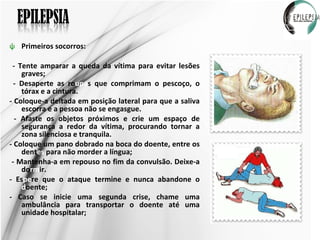 Primeiros socorros: - Tente amparar a queda da vítima para evitar lesões graves; - Desaperte as ro upa s que comprimam o pescoço, o tórax e a cintura. - Coloque-a deitada em posição lateral para que a saliva escorra e a pessoa não se engasgue. - Afaste os objetos próximos e crie um espaço de segurança a redor da vítima, procurando tornar a zona silenciosa e tranquila. - Coloque um pano dobrado na boca do doente, entre os dent es  para não morder a língua; - Mantenha-a em repouso no fim da convulsão. Deixe-a do rm ir.  - Es pe re que o ataque termine e nunca abandone o  d oente; - Caso se inicie uma segunda crise, chame uma ambulância para transportar o doente até uma unidade hospitalar; 