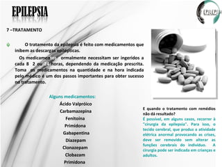 7 –TRATAMENTO O tratamento da epilepsia é feito com medicamentos que inibem as descargas epilépticas. Os medicamen tos   n ormalmente necessitam ser ingeridos a cada 8 ,1 2 ou  24  horas, dependendo da medicação prescrita. Toma r  os medicamentos na quantidade e na hora indicada pelo médico é um dos passos importantes para obter sucesso no tratamento.  Alguns medicamentos:   Ácido Valpróico Carbamazepina  Fenitoína  Primidona  Gabapentina  Diazepam  Clonazepam  Clobazam Primidona  E quando o tratamento com remédios não dá resultado? É possível, em alguns casos, recorrer à "cirurgia da epilepsia". Para isso, o tecido cerebral, que produz a atividade elétrica anormal provocando as crises, deve ser removido sem alterar as funções cerebrais do indivíduo.  A cirurgia pode ser indicada em crianças e adultos. 