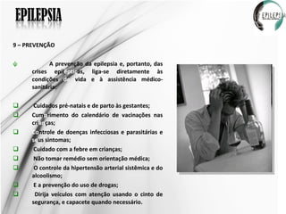 9 – PREVENÇÃO A prevenção da epilepsia e, portanto, das crises epil éptic as, liga-se diretamente às condições  de  vida e à assistência médico-sanitária:  Cuidados pré-natais e de parto às gestantes; Cum p rimento do calendário de vacinações nas cri an ças; Co ntrole de doenças infecciosas e parasitárias e  se us sintomas; Cuidado com a febre em crianças; Não tomar remédio sem orientação médica; O controle da hipertensão arterial sistêmica e do alcoolismo; E a prevenção do uso de drogas; Dirija veículos com atenção usando o cinto de segurança, e capacete quando necessário. 