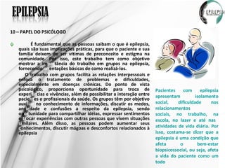 10 – PAPEL DO PSICÓLOGO É fundamental que as pessoas saibam o que é epilepsia, quais são suas implicações práticas, para que o paciente e sua família deixem de ser vítimas de preconceito e estigma na comunidade. Por isso, este trabalho tem como objetivo mostrar a im por tância do trabalho em grupos na epilepsia, fornecendo  ori entações básicas de como realizá-los. O trabalho com grupos facilita as relações interpessoais e enfoca o tratamento de problemas e dificuldades, especialmente em doenças crônicas. Do ponto de vista psicológico, proporciona oportunidade para troca de experi ên cias e vivências, além de possibilitar a interação entre pacie nt es e profissionais da saúde. Os grupos têm por objetivo auxi liar  no conhecimento de informações, discutir os medos, ans ie dade e confusões a respeito da epilepsia, sendo op or tunidade para compartilhar idéias, expressar sentimentos e  tr ocar experiências com outras pessoas que vivem situações  si milares. Além disso, as pessoas podem aumentar seus  c onhecimentos, discutir mágoas e desconfortos relacionados à epilepsia Pacientes com epilepsia apresentam isolamento social, dificuldade nos relacionamentos sociais, no trabalho, na escola, no lazer e até nas  atividades de vida diária. Por isso, costuma-se dizer que a epilepsia é uma condição que afeta o bem-estar biopsicossocial, ou seja, afeta a vida do paciente como um todo 