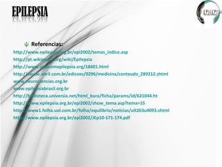 Referencias: http://www.epilepsia.org.br/epi2002/temas_indice.asp http://pt.wikipedia.org/wiki/Epilepsia http://www.vivacomepilepsia.org/18401.html http://saude.abril.com.br/edicoes/0296/medicina/conteudo_289212.shtml www.neurociencias.org.br www.epilepsiabrasil.org.br http://biblioteca.universia.net/html_bura/ficha/params/id/621044.ht http://www.epilepsia.org.br/epi2002/show_tema.asp?tema=15 http://www1.folha.uol.com.br/folha/equilibrio/noticias/ult263u4093.shtml http://www.epilepsia.org.br/epi2002/JEp10-171-174.pdf 