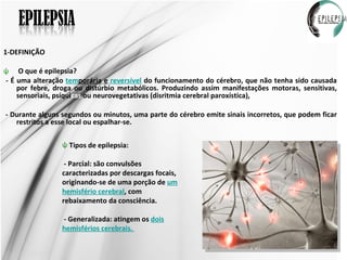 1-DEFINIÇÃO O que é epilepsia?  - É uma alteração  tem porária   e  reversível  do funcionamento do cérebro, que não tenha sido causada por febre, droga ou distúrbio metabólicos. Produzindo assim manifestações motoras, sensitivas, sensoriais, psíqui cas  ou neurovegetativas (disritmia cerebral paroxística),  - Durante alguns segundos ou minutos, uma parte do cérebro emite sinais incorretos, que podem ficar restritos a esse local ou espalhar-se. Tipos de epilepsia: - Parcial: são convulsões caracterizadas por descargas focais, originando-se de uma porção de  um hemisfério cerebral , com rebaixamento da consciência.  - Generalizada: atingem os  dois hemisférios cerebrais.  