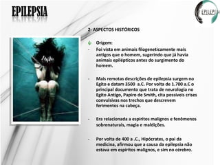 2- ASPECTOS HISTÓRICOS Origem: Foi vista em animais filogeneticamente mais antigos que o homem, sugerindo que já havia animais epilépticos antes do surgimento do homem.  Mais remotas descrições de epilepsia surgem no Egito e datam 3500  a.C. Por volta de 1.700 a.C o principal documento que trata de neurologia no Egito Antigo, Papiro de Smith, cita possíveis crises convulsivas nos trechos que descrevem ferimentos na cabeça.  Era relacionada a espíritos malignos e fenômenos sobrenaturais, magia e maldições.   Por volta de 400 a .C., Hipócrates, o pai da medicina, afirmou que a causa da epilepsia não estava em espíritos malignos, e sim no cérebro. 