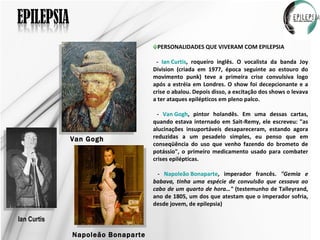 Ian Curtis Van Gogh Napoleão Bonaparte PERSONALIDADES QUE VIVERAM COM EPILEPSIA -  Ian Curtis , roqueiro inglês. O vocalista da banda Joy Division (criada em 1977, época seguinte ao estouro do movimento punk) teve a primeira crise convulsiva logo após a estréia em Londres. O show foi decepcionante e a crise o abalou. Depois disso, a excitação dos shows o levava a ter ataques epilépticos em pleno palco.  -  Van Gogh , pintor holandês. Em uma dessas cartas, quando estava internado em Sait-Remy, ele escreveu: "as alucinações insuportáveis desapareceram, estando agora reduzidas a um pesadelo simples, eu penso que em conseqüência do uso que venho fazendo do brometo de potássio", o primeiro medicamento usado para combater crises epilépticas. -  Napoleão Bonaparte , imperador francês.  "Gemia e babava, tinha uma espécie de convulsão que cessava ao cabo de um quarto de hora…"  (testemunho de Talleyrand, ano de 1805, um dos que atestam que o imperador sofria, desde jovem, de epilepsia)  