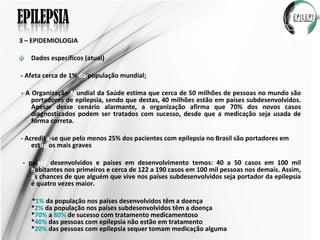 3 – EPIDEMIOLOGIA Dados específicos (atual) - Afeta cerca de 1%  da  população mundial; - A Organização  M undial da Saúde estima que cerca de 50 milhões de pessoas no mundo são portadores de epilepsia, sendo que destas, 40 milhões estão em países subdesenvolvidos. Apesar desse cenário alarmante, a organização afirma que 70% dos novos casos diagnosticados podem ser tratados com sucesso, desde que a medicação seja usada de forma correta. - Acredit a -se que pelo menos 25% dos pacientes com epilepsia no Brasil são portadores em est ági os mais graves  - paí ses  desenvolvidos e países em desenvolvimento temos: 40 a 50 casos em 100 mil  h abitantes nos primeiros e cerca de 122 a 190 casos em 100 mil pessoas nos demais. Assim,  a s chances de que alguém que vive nos países subdesenvolvidos seja portador da epilepsia é quatro vezes maior. * 1%  da população nos países desenvolvidos têm a doença * 2%  da população nos países subdesenvolvidos têm a doença * 70%  a  80%  de sucesso com tratamento medicamentoso * 40%  das pessoas com epilepsia não estão em tratamento * 20%  das pessoas com epilepsia sequer tomam medicação alguma  