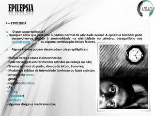 4 – ETIOLOGIA  O que causa epilepsia? - Qualquer coisa que perturbe o padrão normal de atividade neural. A epilepsia também pode desenvolver-se devido à anormalidade na eletricidade no cérebro, desequilíbrio nos  neurotransm issores  ou alguma combinação desses fatores. Alguns fatores podem desencadear crises epilépticas: - Muitas vezes a causa é desconhecida; - Pode ter origem em ferimentos sofridos na cabeça ou não; - Trauma na hora do parto, abusos de álcool, tumores; - Mudanças súbitas da intensidade luminosa ou luzes a piscar; - privação de  sono ; - genéti ca ; - ingestão  alcoólica ; - AV C ; -  febre ; -  ansiedade ;  -  cansaço ; - algumas drogas e medicamentos. 